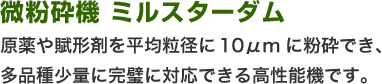 微粉砕機ミルスターダム  原薬や賦形剤を平均粒径に10μmに粉砕でき、多品種少量に完璧に対応できる高性能機です。 